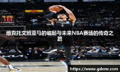 维克托文班亚马的崛起与未来NBA赛场的传奇之路