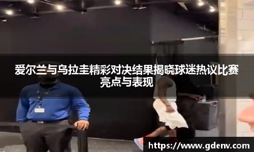 爱尔兰与乌拉圭精彩对决结果揭晓球迷热议比赛亮点与表现