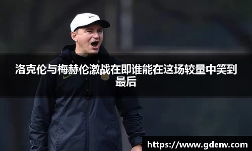 洛克伦与梅赫伦激战在即谁能在这场较量中笑到最后